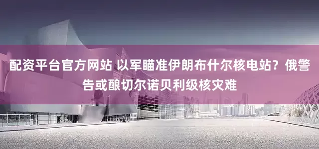 配资平台官方网站 以军瞄准伊朗布什尔核电站？俄警告或酿切尔诺贝利级核灾难