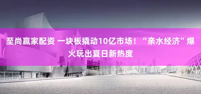 至尚赢家配资 一块板撬动10亿市场！“亲水经济”爆火玩出夏日新热度