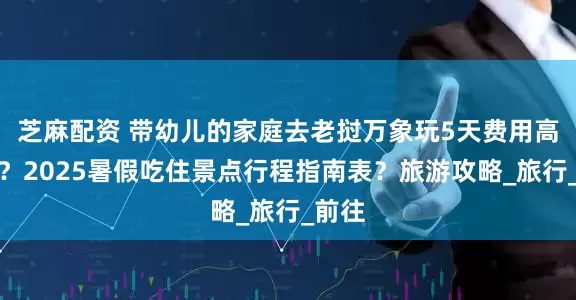 芝麻配资 带幼儿的家庭去老挝万象玩5天费用高不高？2025暑假吃住景点行程指南表？旅游攻略_旅行_前往