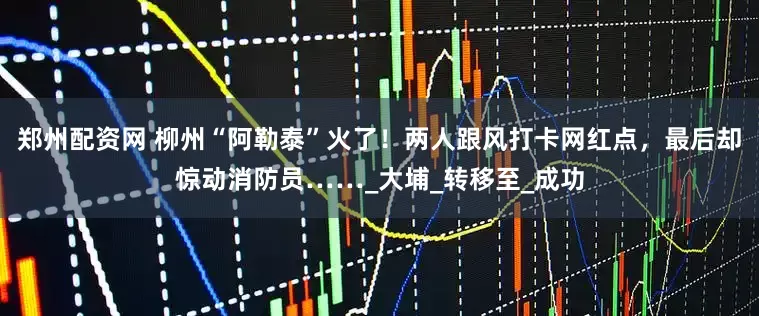 郑州配资网 柳州“阿勒泰”火了！两人跟风打卡网红点，最后却惊动消防员……_大埔_转移至_成功