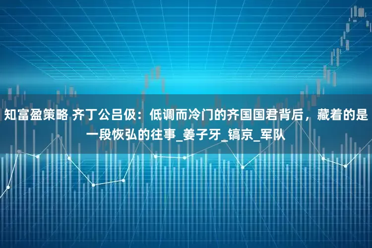 知富盈策略 齐丁公吕伋：低调而冷门的齐国国君背后，藏着的是一段恢弘的往事_姜子牙_镐京_军队