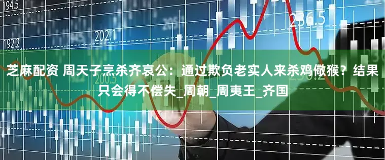 芝麻配资 周天子烹杀齐哀公：通过欺负老实人来杀鸡儆猴？结果只会得不偿失_周朝_周夷王_齐国