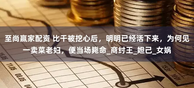 至尚赢家配资 比干被挖心后，明明已经活下来，为何见一卖菜老妇，便当场毙命_商纣王_妲己_女娲