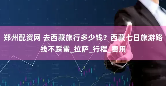 郑州配资网 去西藏旅行多少钱？西藏七日旅游路线不踩雷_拉萨_行程_费用