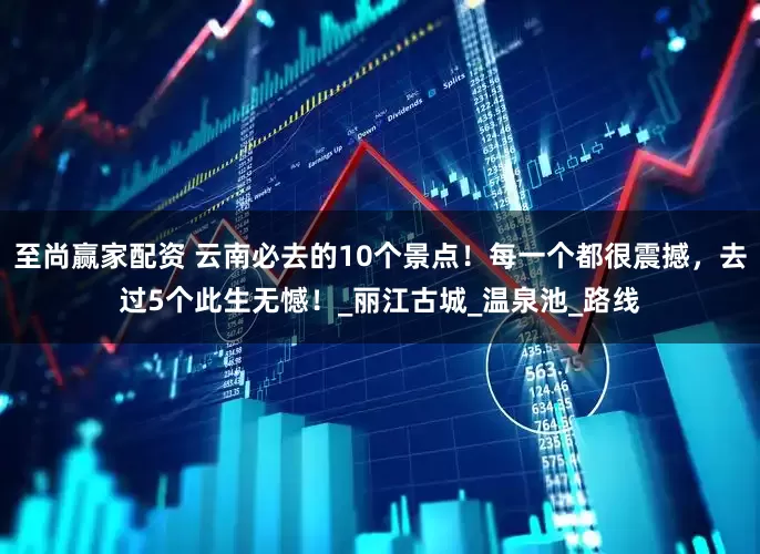 至尚赢家配资 云南必去的10个景点！每一个都很震撼，去过5个此生无憾！_丽江古城_温泉池_路线