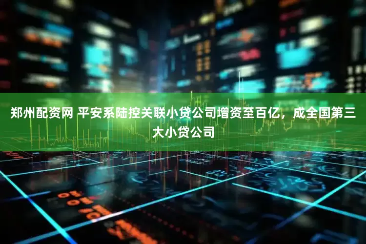 郑州配资网 平安系陆控关联小贷公司增资至百亿，成全国第三大小贷公司