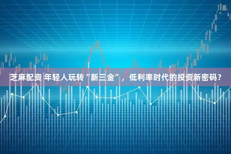 芝麻配资 年轻人玩转“新三金”，低利率时代的投资新密码？