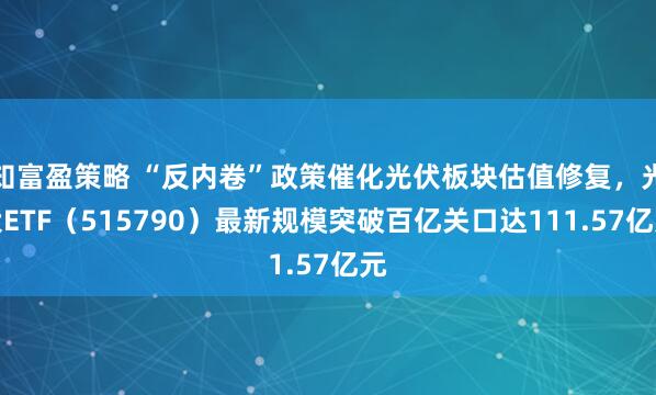 知富盈策略 “反内卷”政策催化光伏板块估值修复，光伏ETF（515790）最新规模突破百亿关口达111.57亿元