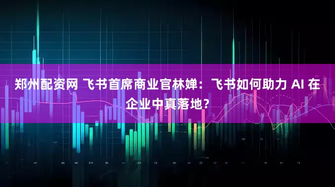 郑州配资网 飞书首席商业官林婵：飞书如何助力 AI 在企业中真落地？