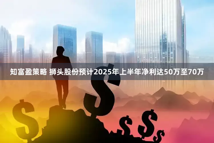 知富盈策略 狮头股份预计2025年上半年净利达50万至70万