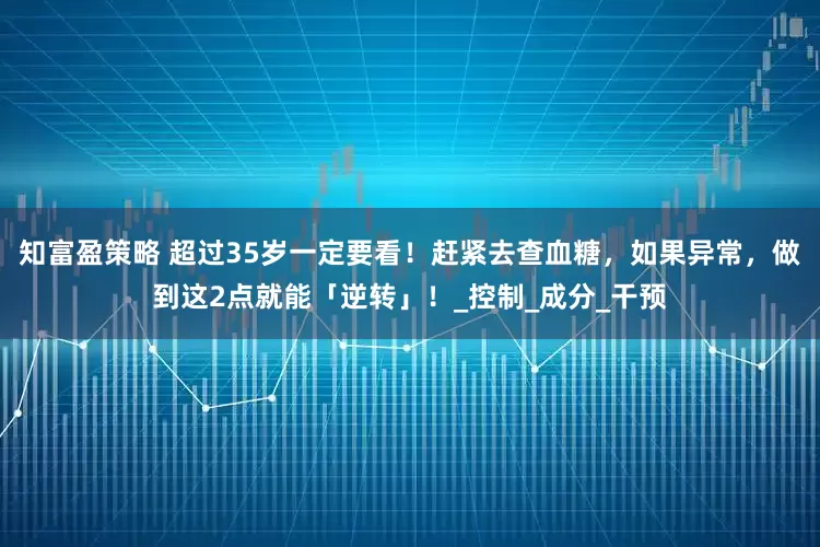 知富盈策略 超过35岁一定要看！赶紧去查血糖，如果异常，做到这2点就能「逆转」！_控制_成分_干预