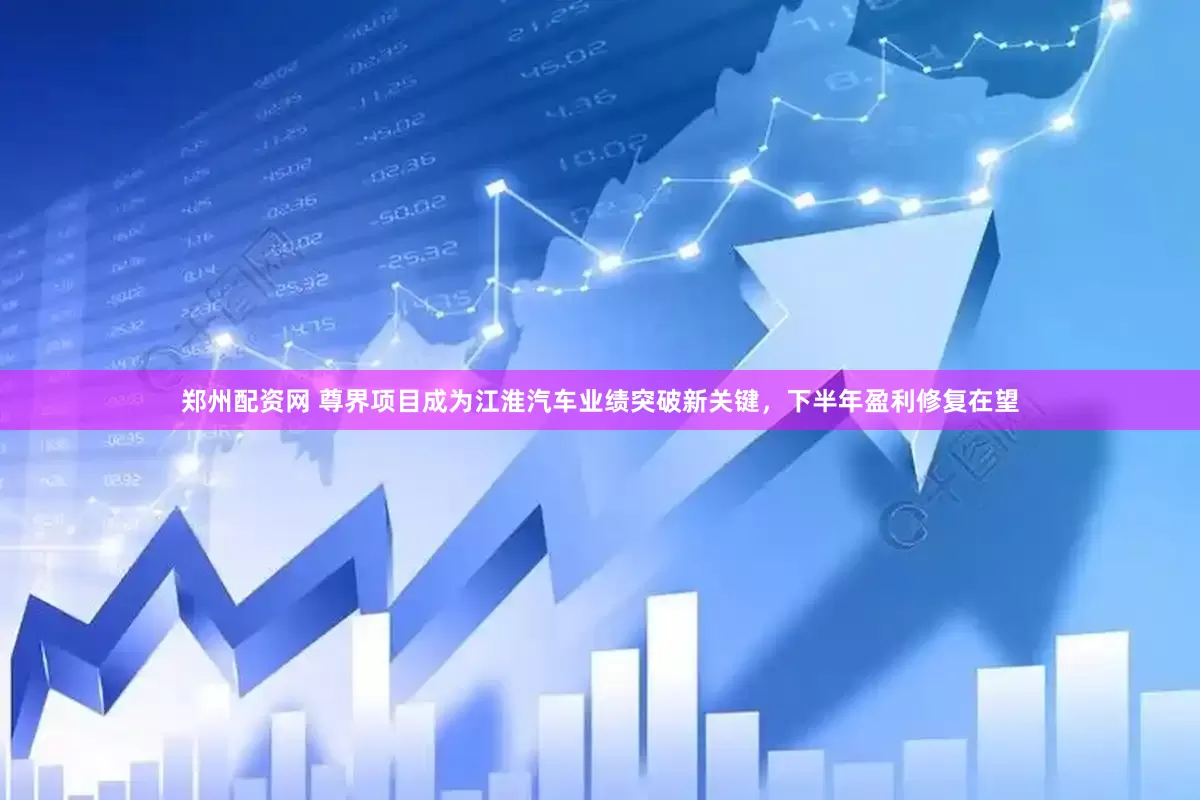 郑州配资网 尊界项目成为江淮汽车业绩突破新关键，下半年盈利修复在望