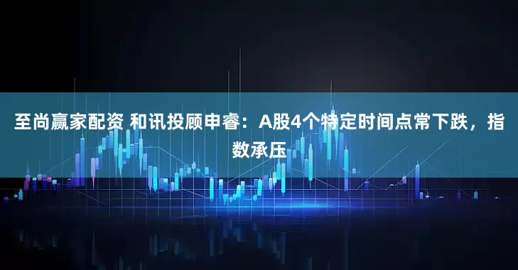 至尚赢家配资 和讯投顾申睿：A股4个特定时间点常下跌，指数承压