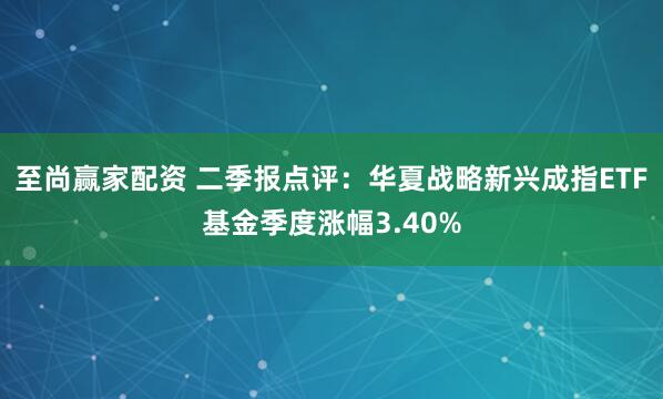 至尚赢家配资 二季报点评：华夏战略新兴成指ETF基金季度涨幅3.40%