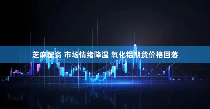 芝麻配资 市场情绪降温 氧化铝期货价格回落