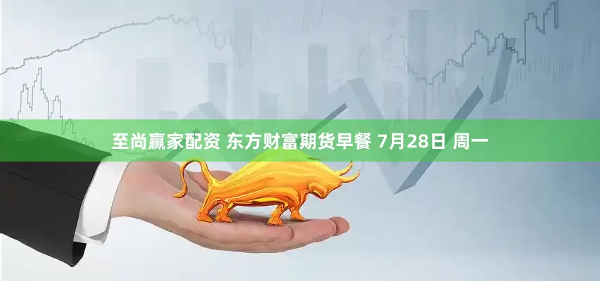 至尚赢家配资 东方财富期货早餐 7月28日 周一