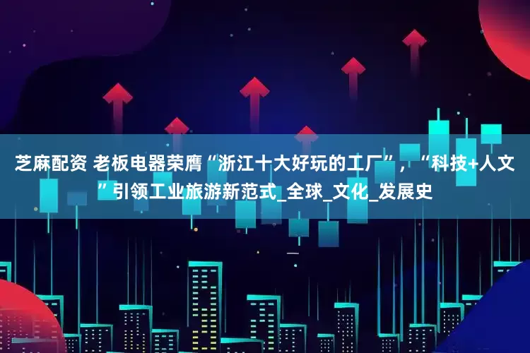芝麻配资 老板电器荣膺“浙江十大好玩的工厂”，“科技+人文”引领工业旅游新范式_全球_文化_发展史
