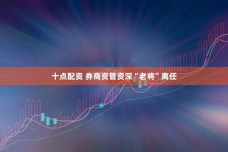 十点配资 券商资管资深“老将”离任