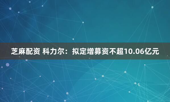 芝麻配资 科力尔：拟定增募资不超10.06亿元