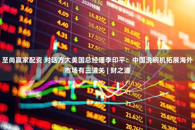 至尚赢家配资 对话方太美国总经理李印平：中国洗碗机拓展海外市场有三道关 | 财之道