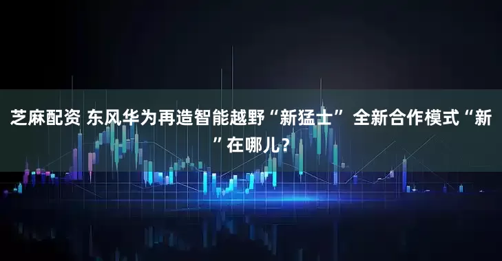 芝麻配资 东风华为再造智能越野“新猛士” 全新合作模式“新”在哪儿？