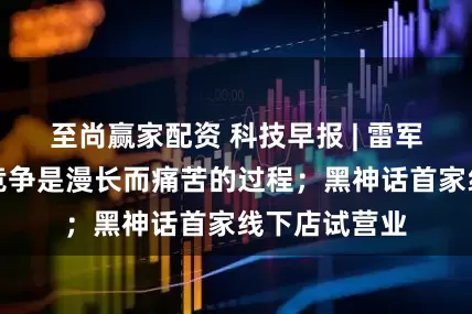 至尚赢家配资 科技早报 | 雷军称与苹果的竞争是漫长而痛苦的过程；黑神话首家线下店试营业