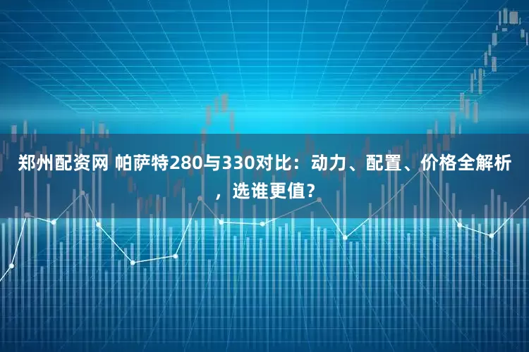 郑州配资网 帕萨特280与330对比：动力、配置、价格全解析，选谁更值？
