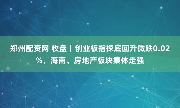 郑州配资网 收盘丨创业板指探底回升微跌0.02%，海南、房地产板块集体走强