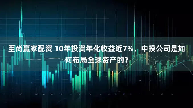 至尚赢家配资 10年投资年化收益近7%,中投公司是如何布局全球资产的?