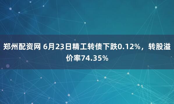郑州配资网 6月23日精工转债下跌0.12%，转股溢价率74.35%