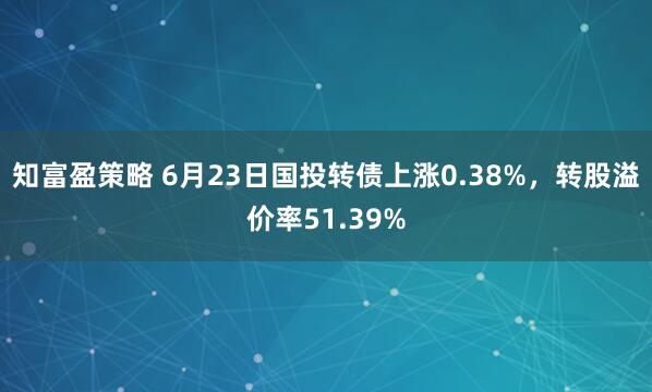 知富盈策略 6月23日国投转债上涨0.38%，转股溢价率51.39%