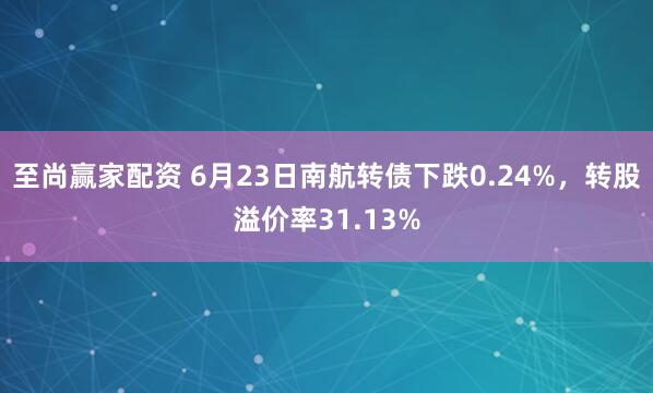 至尚赢家配资 6月23日南航转债下跌0.24%，转股溢价率31.13%