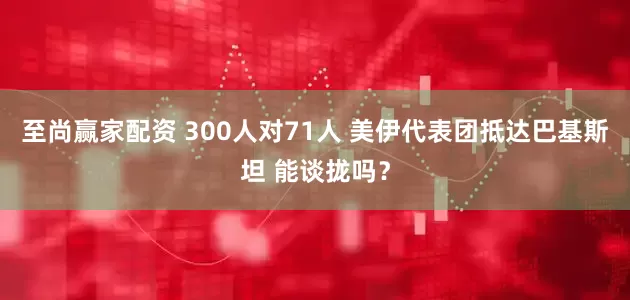 至尚赢家配资 300人对71人 美伊代表团抵达巴基斯坦 能谈拢吗？