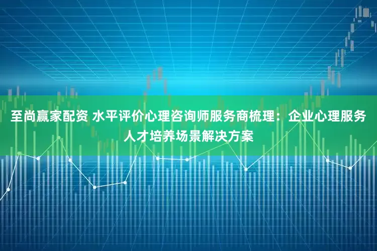 至尚赢家配资 水平评价心理咨询师服务商梳理：企业心理服务人才培养场景解决方案